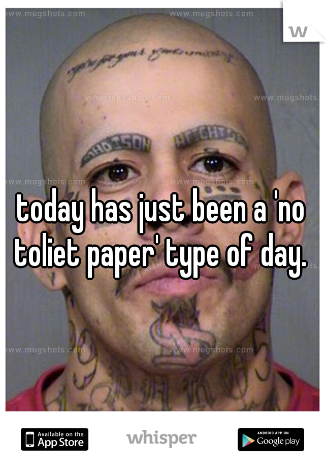 today has just been a 'no toliet paper' type of day. 