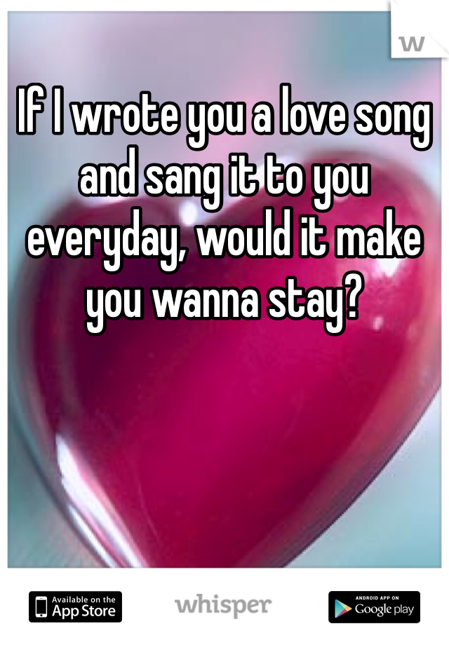 If I wrote you a love song and sang it to you everyday, would it make you wanna stay?