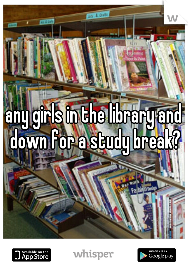 any girls in the library and down for a study break?