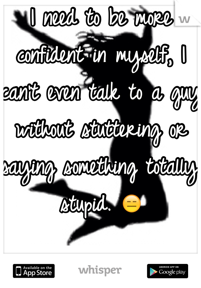 I need to be more confident in myself, I can't even talk to a guy without stuttering or saying something totally stupid. 😑