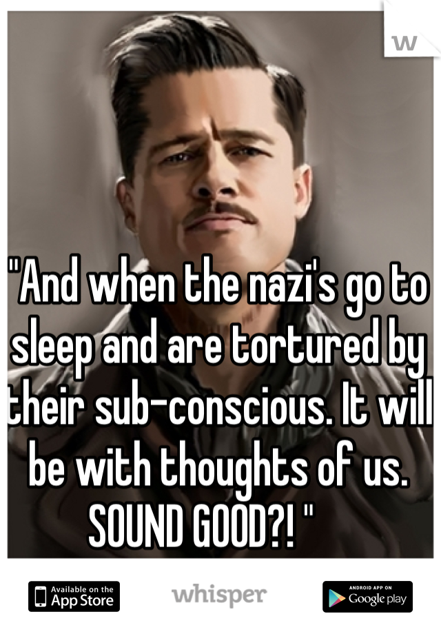 "And when the nazi's go to sleep and are tortured by their sub-conscious. It will be with thoughts of us. SOUND GOOD?! "    