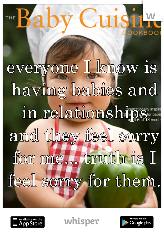 everyone I know is having babies and in relationships and they feel sorry for me... truth is I feel sorry for them.