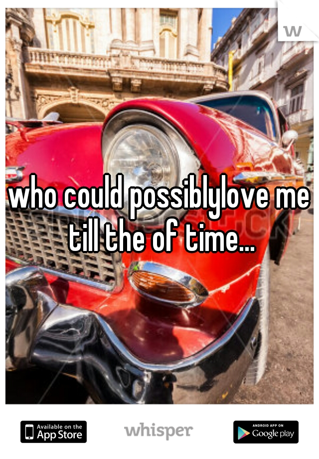 who could possiblylove me till the of time...