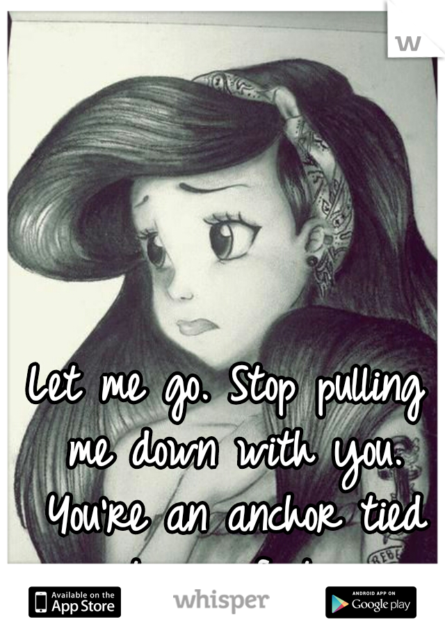 Let me go. Stop pulling me down with you. You're an anchor tied to my feet. 