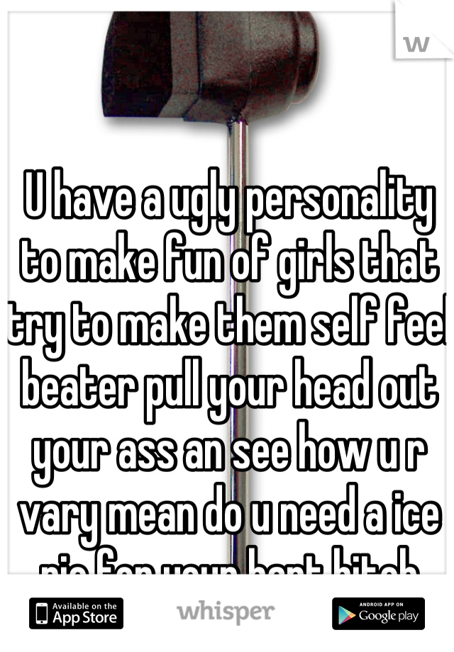 U have a ugly personality to make fun of girls that try to make them self feel beater pull your head out your ass an see how u r vary mean do u need a ice pic for your hart bitch