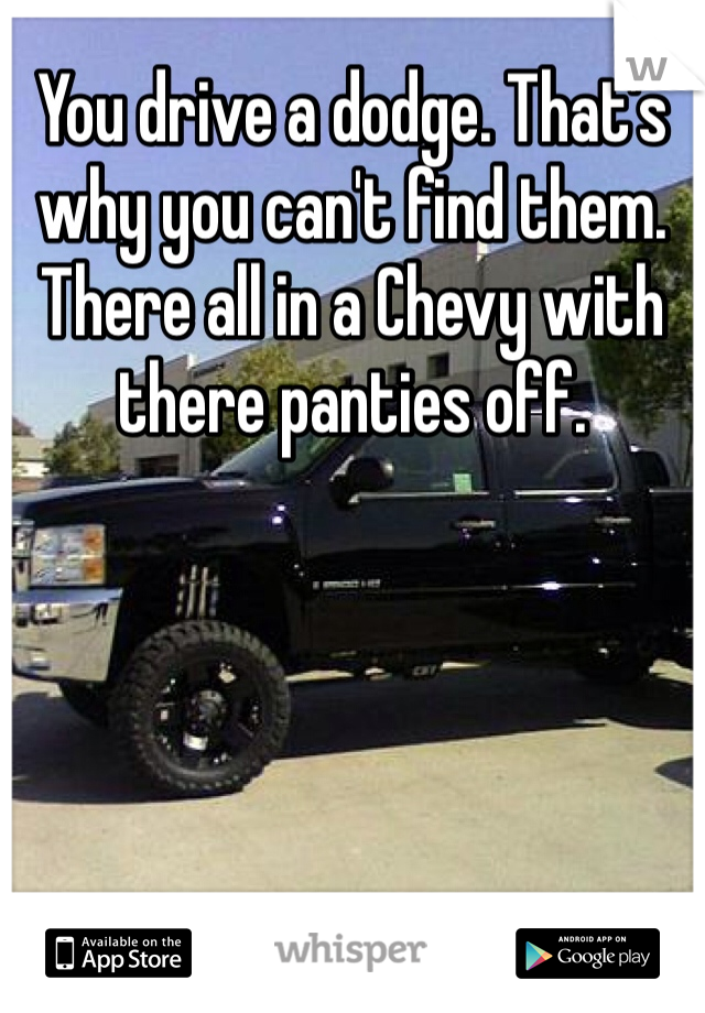 You drive a dodge. That's why you can't find them. There all in a Chevy with there panties off. 