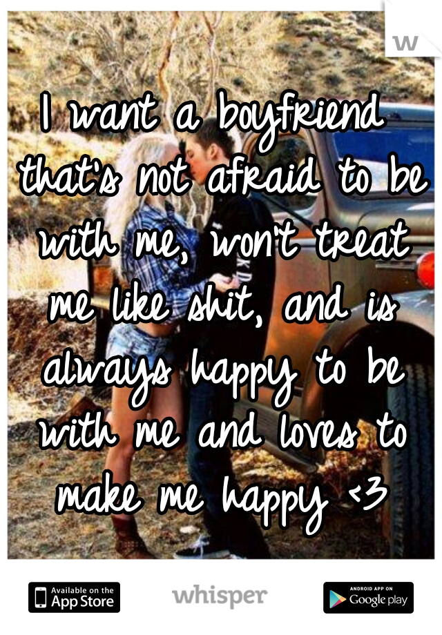 I want a boyfriend that's not afraid to be with me, won't treat me like shit, and is always happy to be with me and loves to make me happy <3