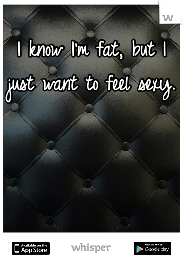I know I'm fat, but I just want to feel sexy.