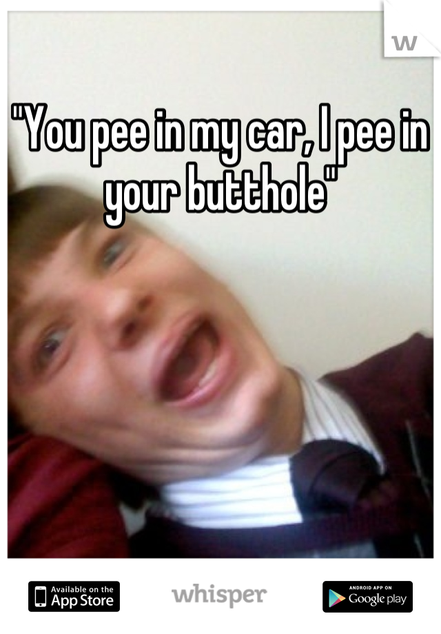 "You pee in my car, I pee in your butthole"