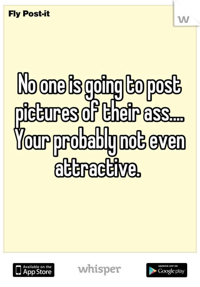 No one is going to post pictures of their ass.... Your probably not even attractive. 