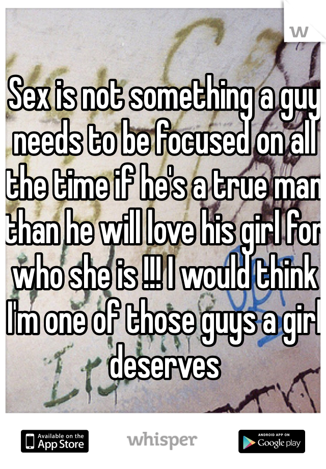 Sex is not something a guy needs to be focused on all the time if he's a true man than he will love his girl for who she is !!! I would think I'm one of those guys a girl deserves 