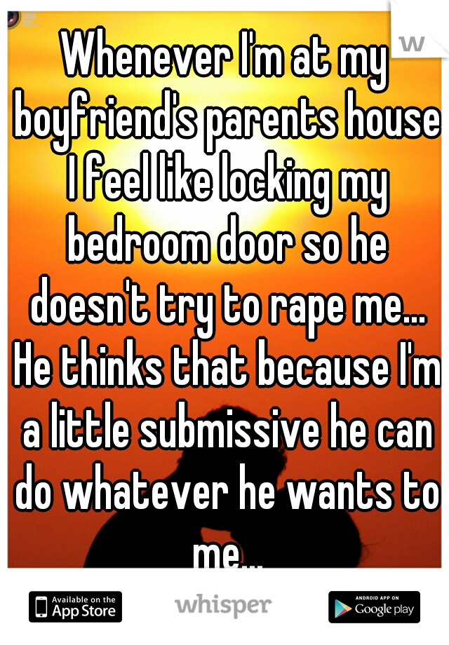 Whenever I'm at my boyfriend's parents house I feel like locking my bedroom door so he doesn't try to rape me... He thinks that because I'm a little submissive he can do whatever he wants to me...