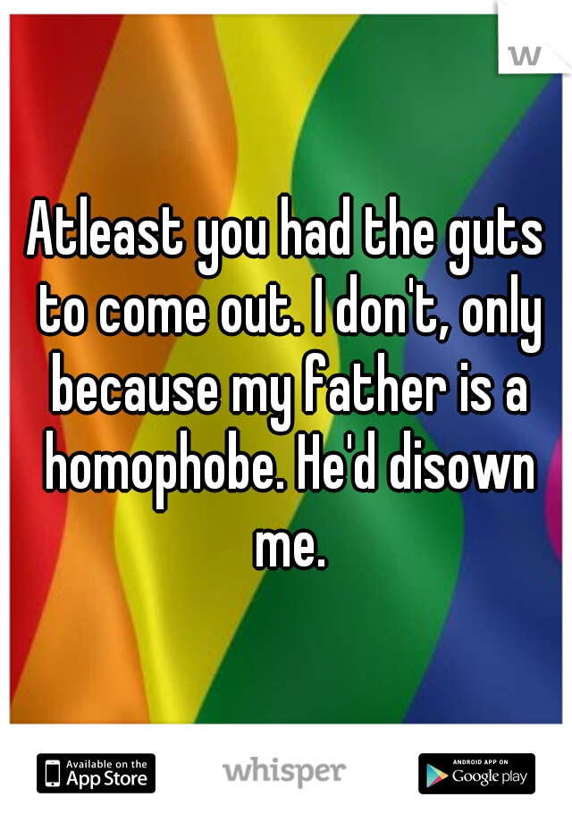 Atleast you had the guts to come out. I don't, only because my father is a homophobe. He'd disown me.
