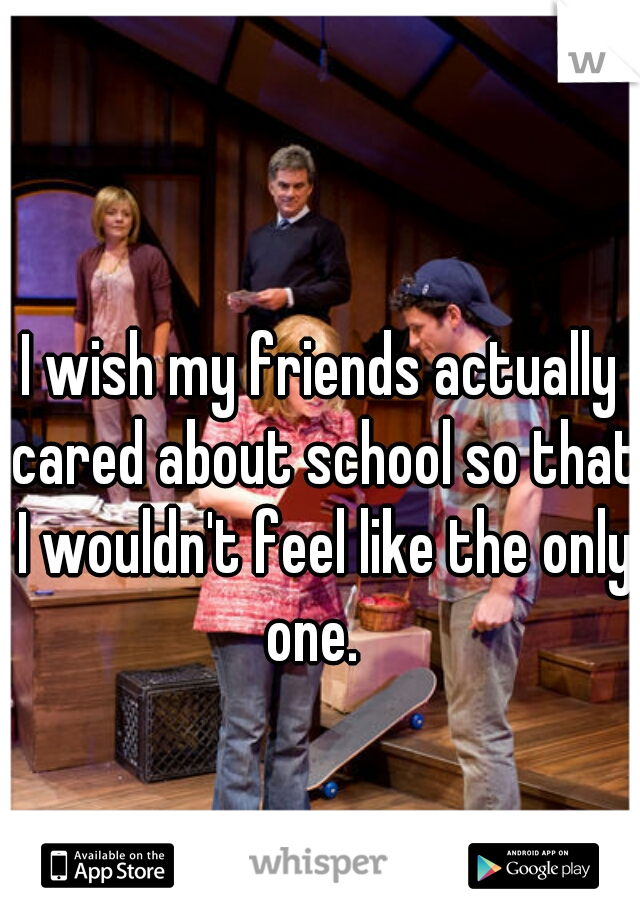 I wish my friends actually cared about school so that I wouldn't feel like the only one.  