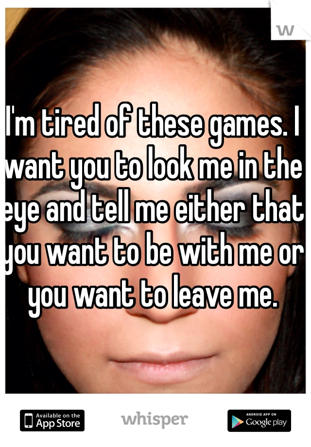 I'm tired of these games. I want you to look me in the eye and tell me either that you want to be with me or you want to leave me. 