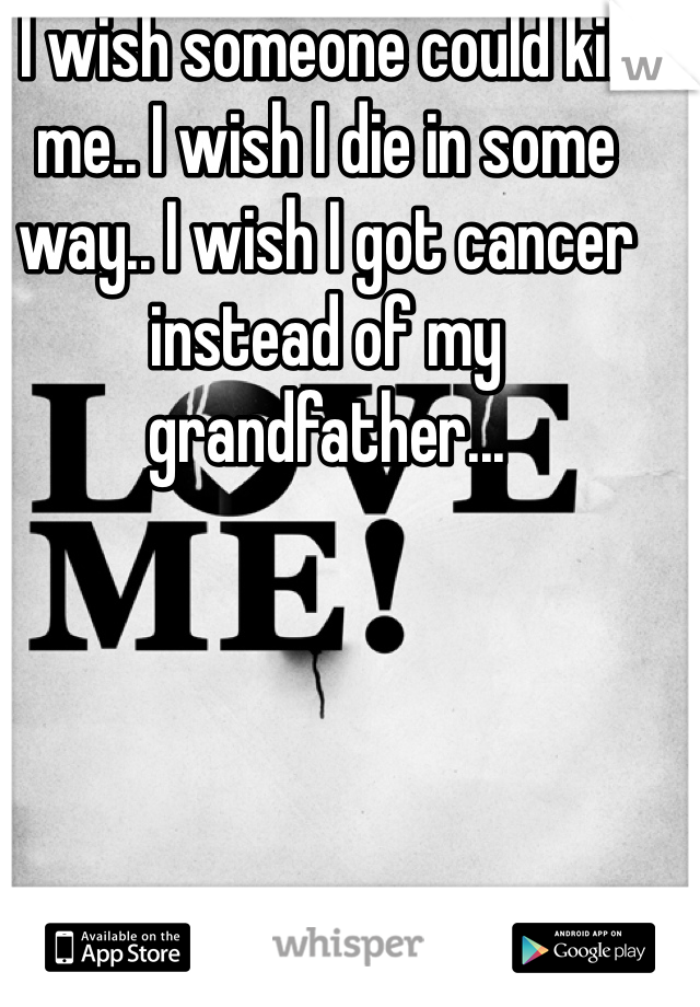 I wish someone could kill me.. I wish I die in some way.. I wish I got cancer instead of my grandfather...