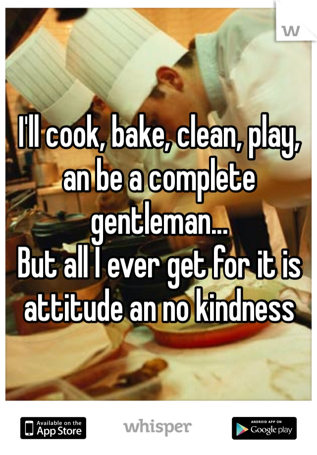 I'll cook, bake, clean, play, an be a complete gentleman...
But all I ever get for it is attitude an no kindness 