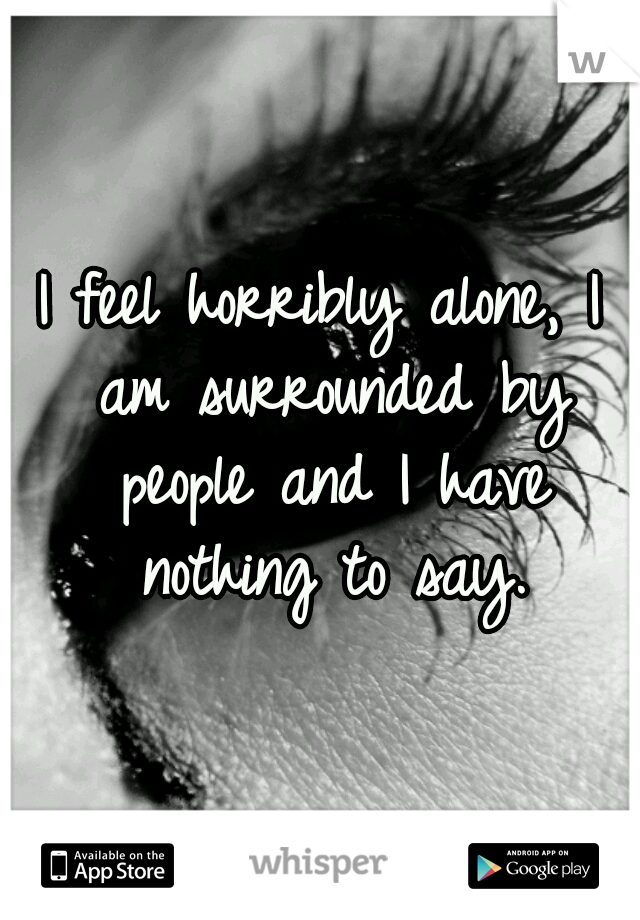 I feel horribly alone, I am surrounded by people and I have nothing to say.