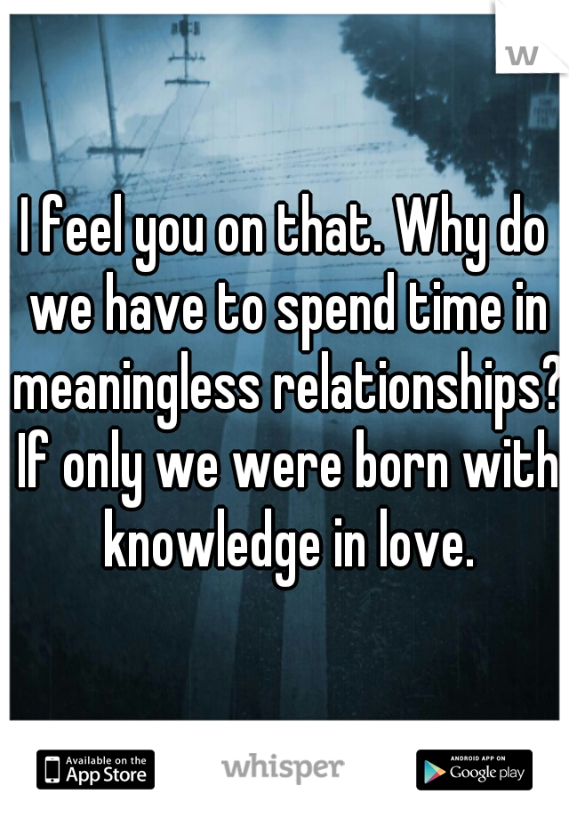 I feel you on that. Why do we have to spend time in meaningless relationships? If only we were born with knowledge in love.