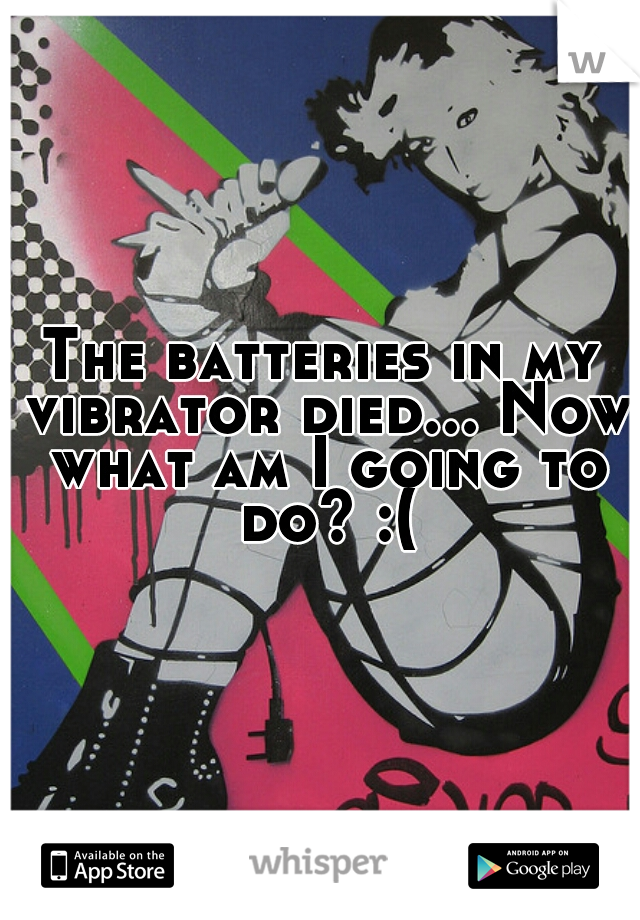 The batteries in my vibrator died... Now what am I going to do? :(