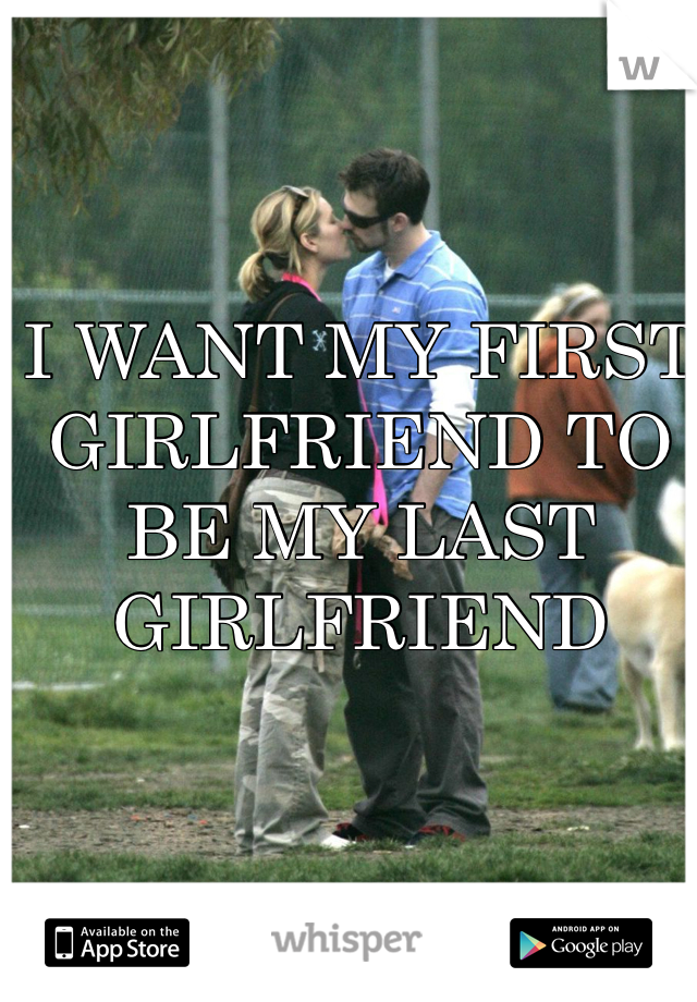 I WANT MY FIRST GIRLFRIEND TO BE MY LAST GIRLFRIEND 