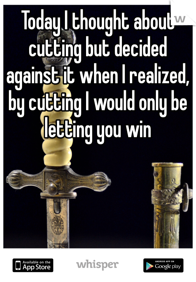 Today I thought about cutting but decided against it when I realized, by cutting I would only be letting you win
