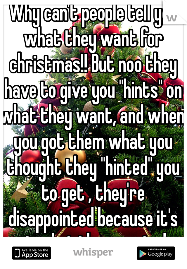 Why can't people tell you what they want for christmas!! But noo they have to give you "hints" on what they want, and when you got them what you thought they "hinted" you to get , they're disappointed because it's not what they wanted...
