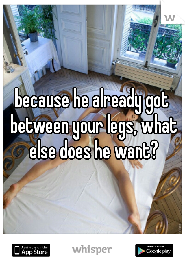 because he already got between your legs, what else does he want?