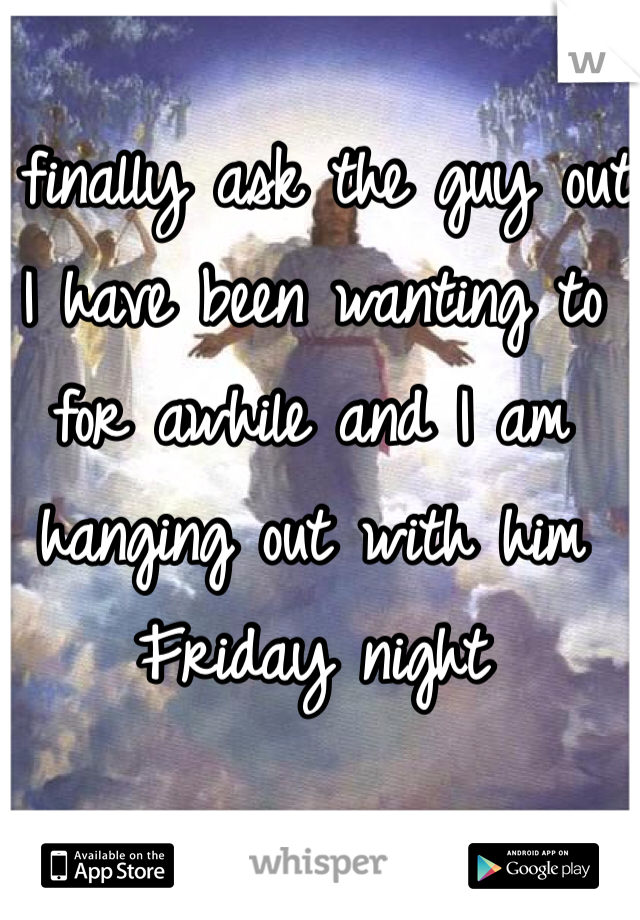 I finally ask the guy out I have been wanting to for awhile and I am hanging out with him Friday night