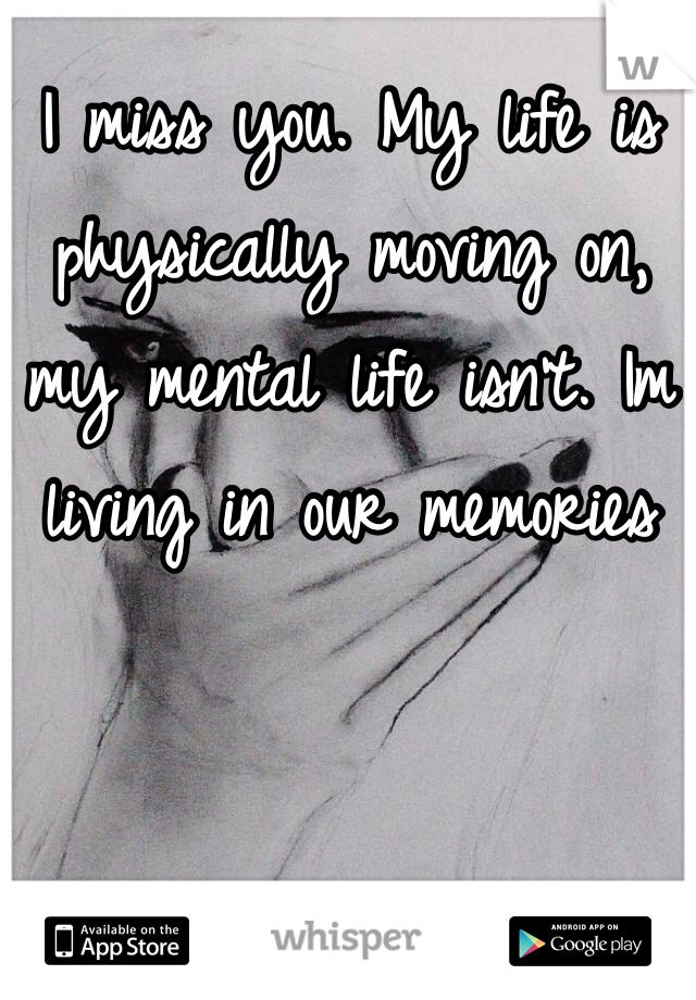 I miss you. My life is physically moving on, my mental life isn't. Im living in our memories