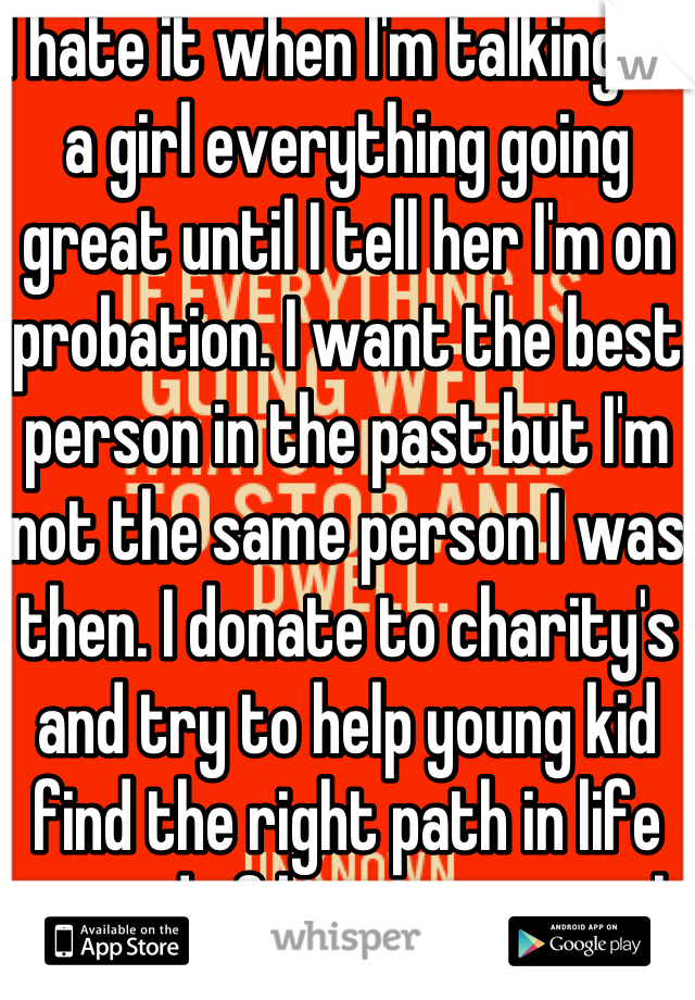 I hate it when I'm talking to a girl everything going great until I tell her I'm on probation. I want the best person in the past but I'm not the same person I was then. I donate to charity's and try to help young kid find the right path in life instead of being a criminal. 