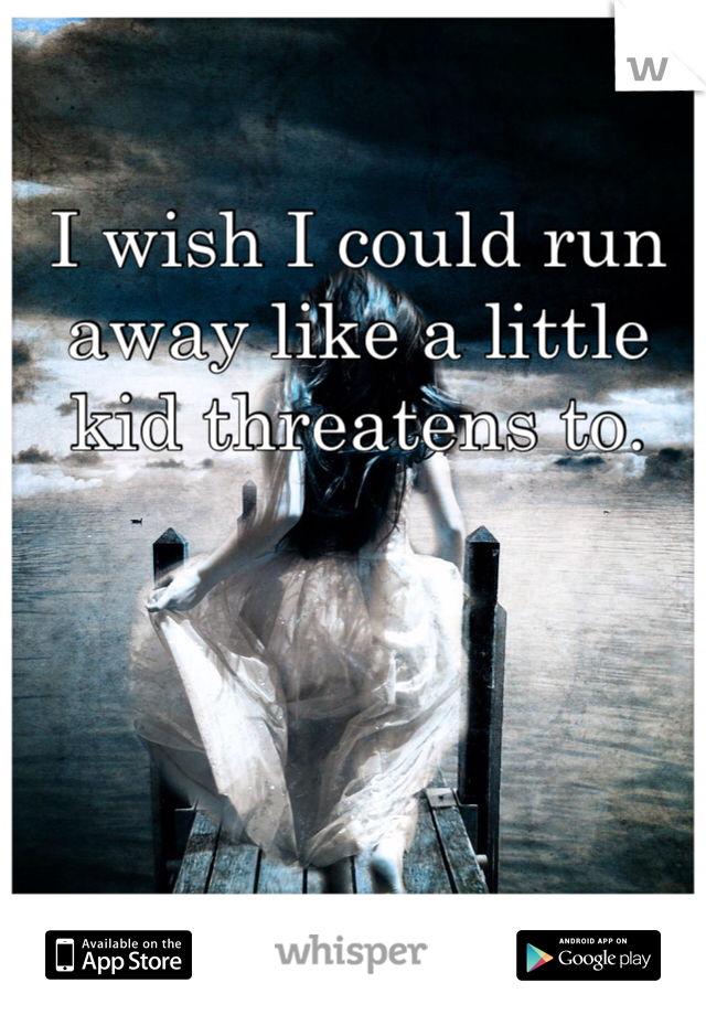 I wish I could run away like a little kid threatens to.