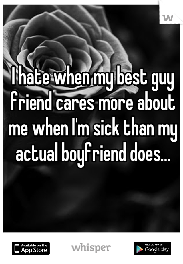 I hate when my best guy friend cares more about me when I'm sick than my actual boyfriend does...