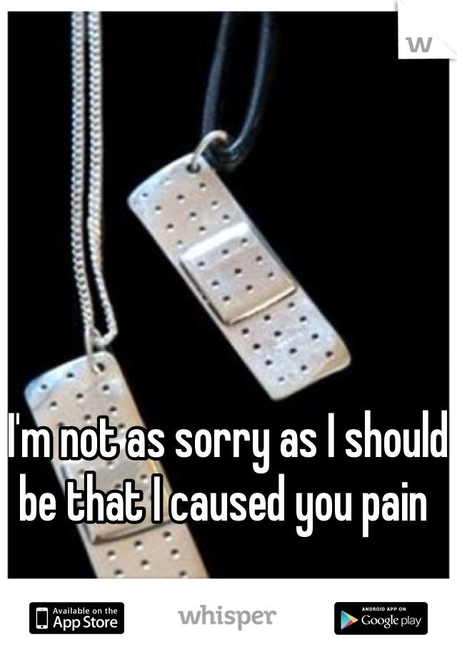 I'm not as sorry as I should be that I caused you pain 