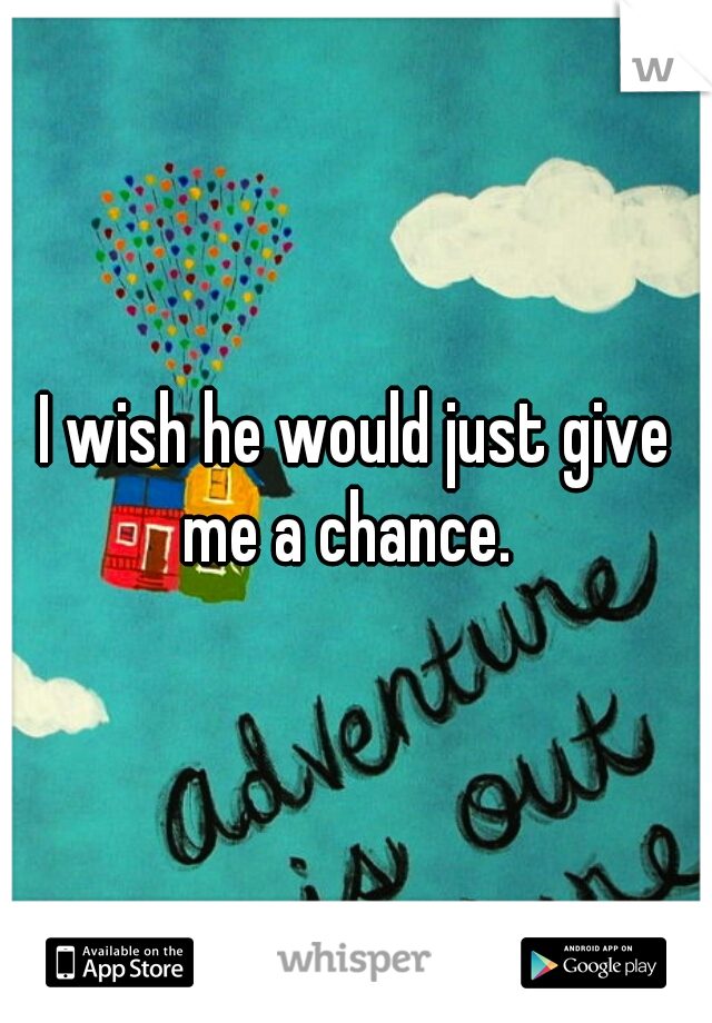 I wish he would just give me a chance.  