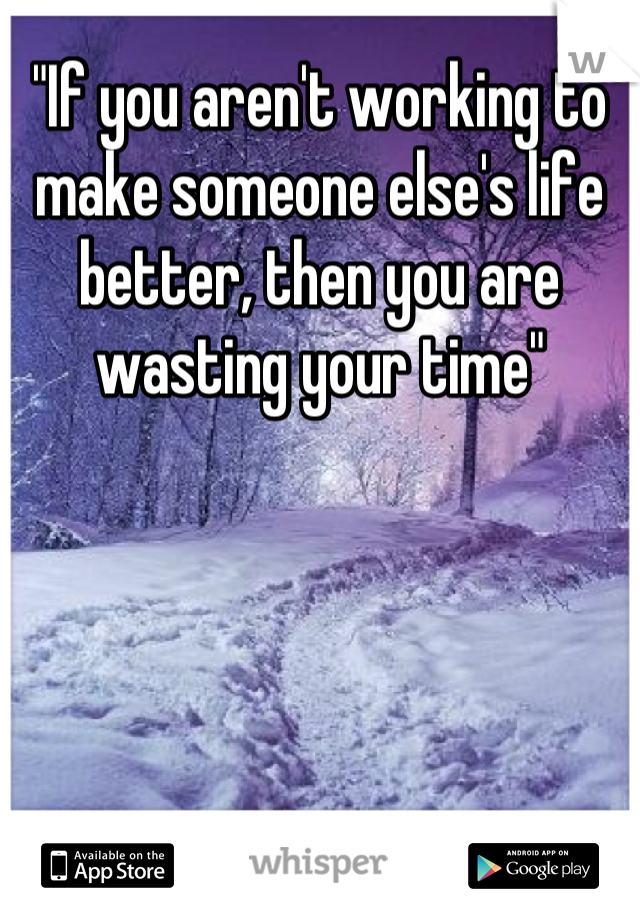 "If you aren't working to make someone else's life better, then you are wasting your time"