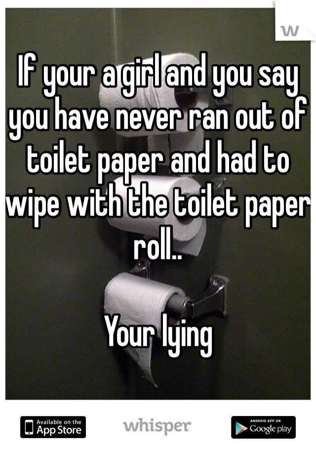 If your a girl and you say you have never ran out of toilet paper and had to wipe with the toilet paper roll..

Your lying 