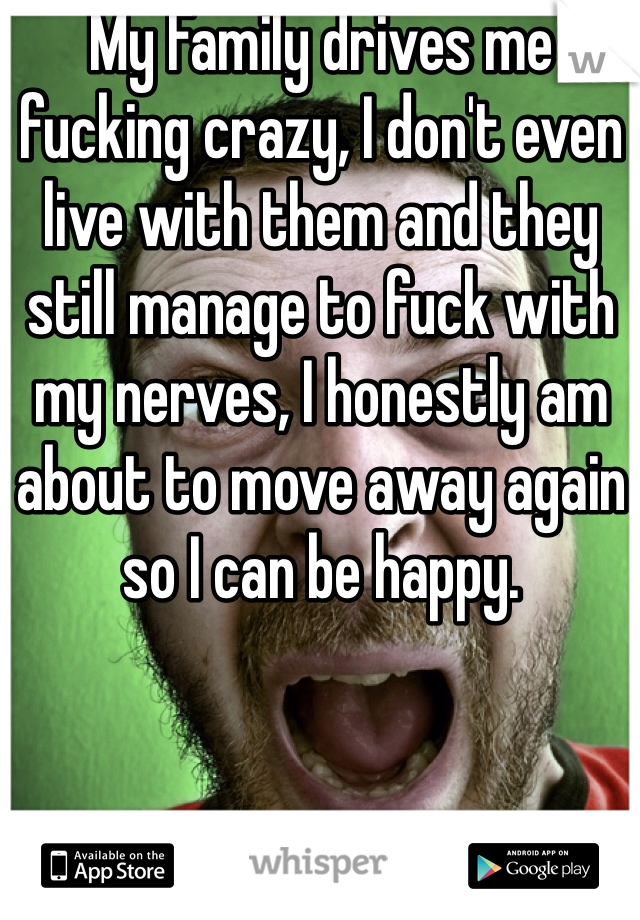 My Family drives me fucking crazy, I don't even live with them and they still manage to fuck with my nerves, I honestly am about to move away again so I can be happy. 