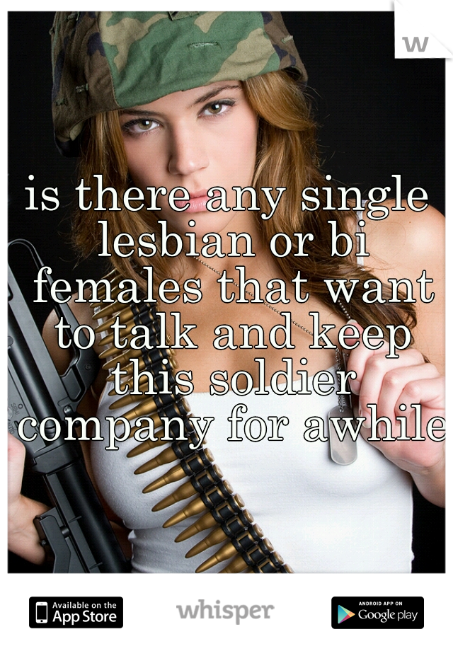 is there any single lesbian or bi females that want to talk and keep this soldier company for awhile
