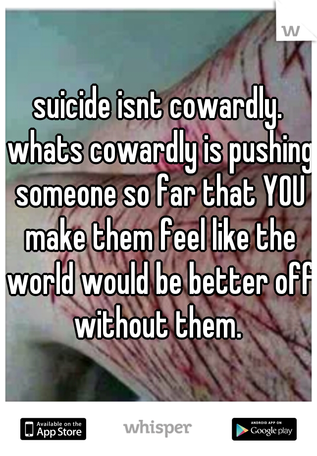 suicide isnt cowardly. whats cowardly is pushing someone so far that YOU make them feel like the world would be better off without them. 