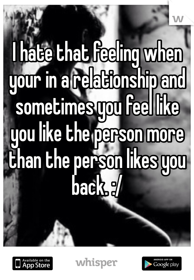 I hate that feeling when your in a relationship and sometimes you feel like you like the person more than the person likes you back. :/