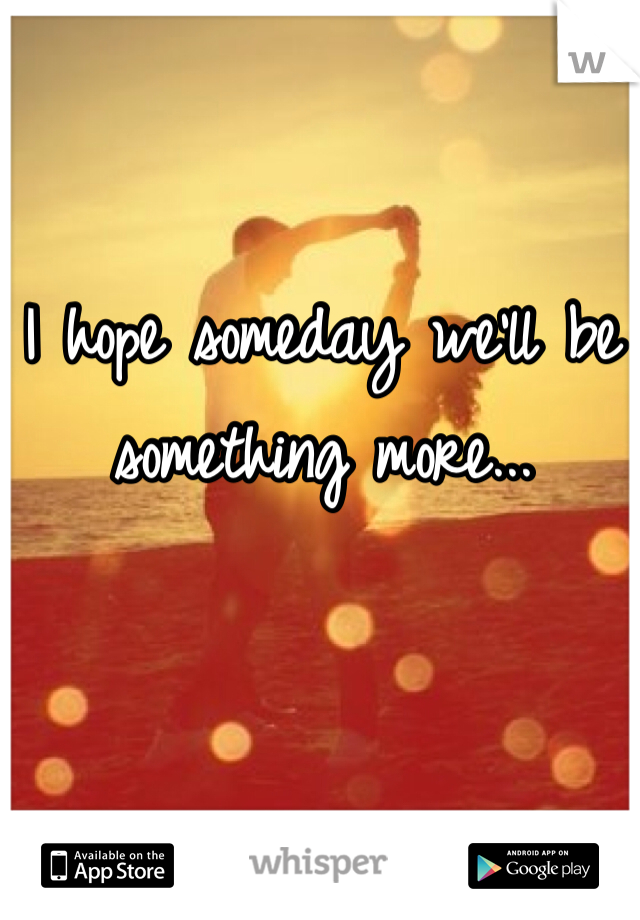 I hope someday we'll be something more...
