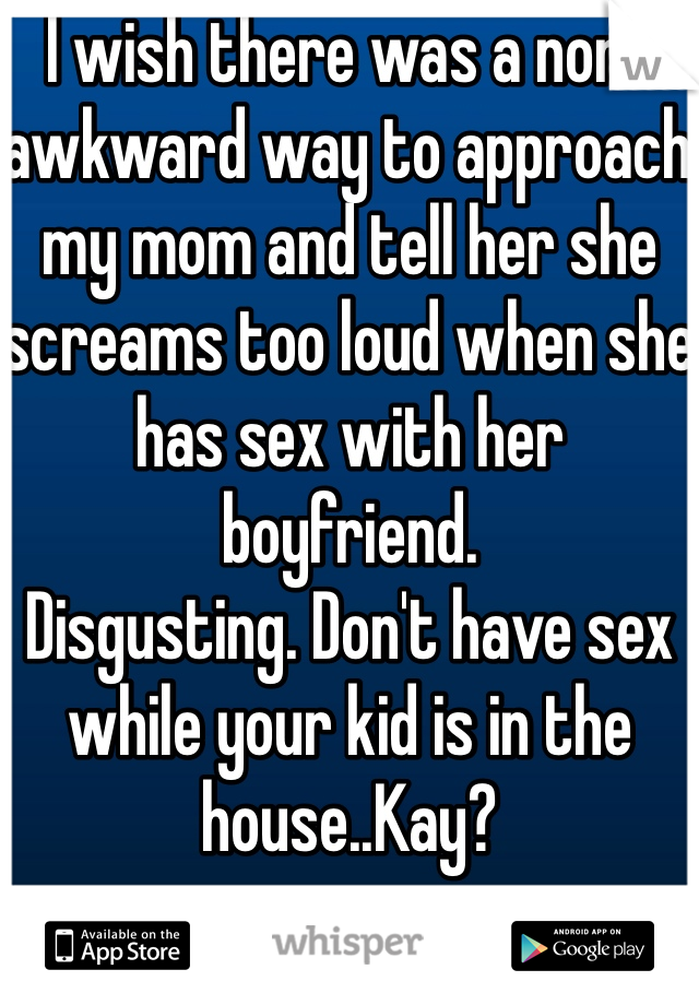 I wish there was a non-awkward way to approach my mom and tell her she screams too loud when she has sex with her boyfriend. 
Disgusting. Don't have sex while your kid is in the house..Kay?