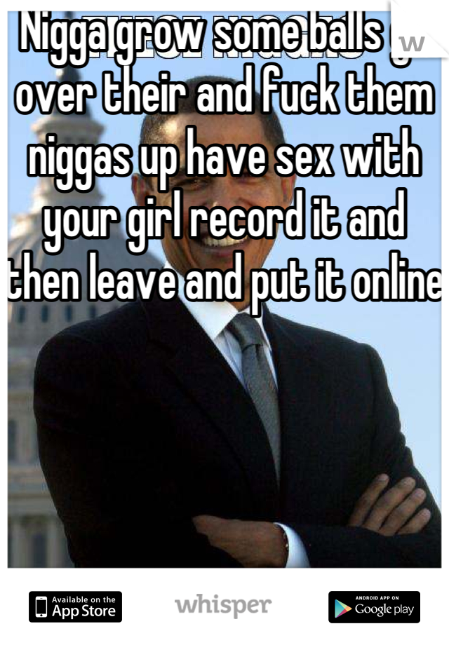 Nigga grow some balls go over their and fuck them niggas up have sex with your girl record it and then leave and put it online 