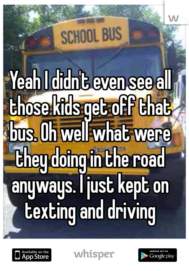 Yeah I didn't even see all those kids get off that bus. Oh well what were they doing in the road anyways. I just kept on texting and driving