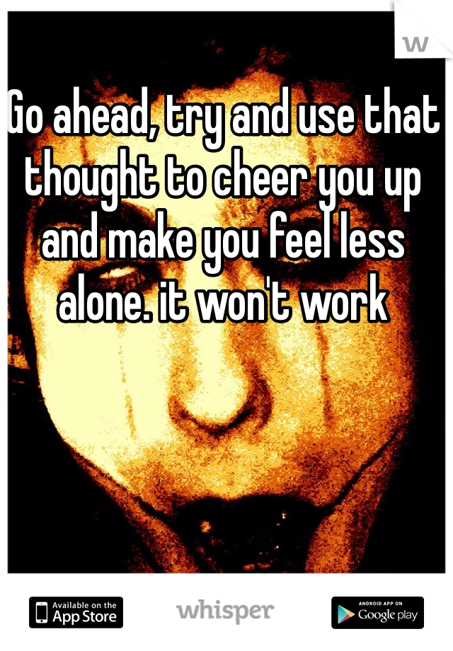Go ahead, try and use that thought to cheer you up and make you feel less alone. it won't work 