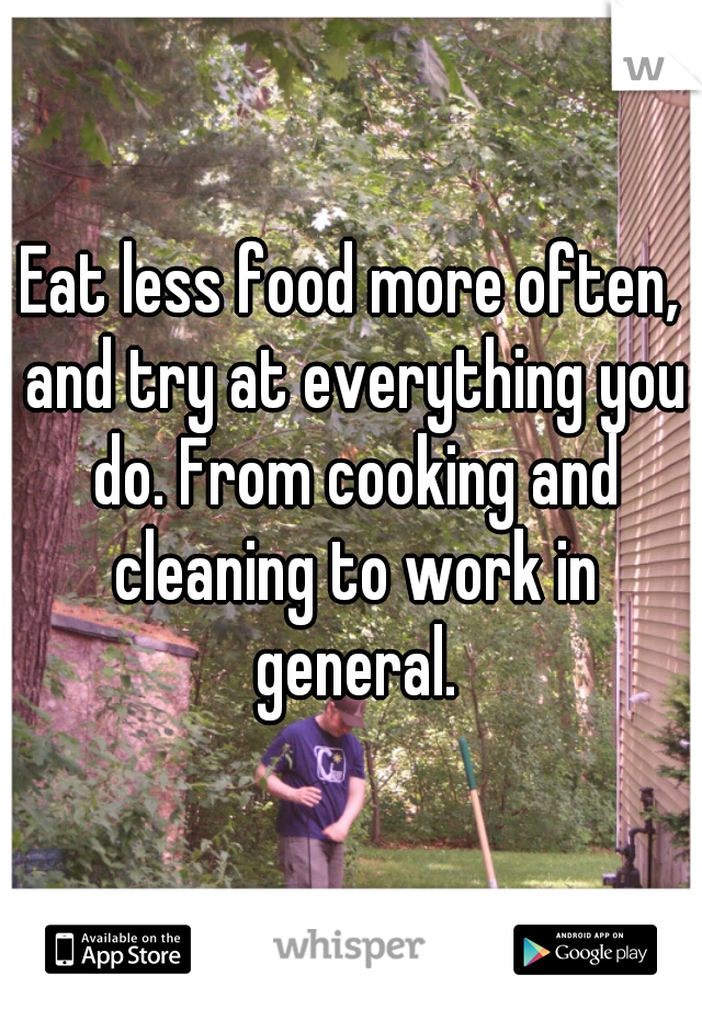 Eat less food more often, and try at everything you do. From cooking and cleaning to work in general.