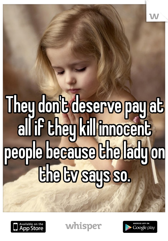 They don't deserve pay at all if they kill innocent people because the lady on the tv says so. 