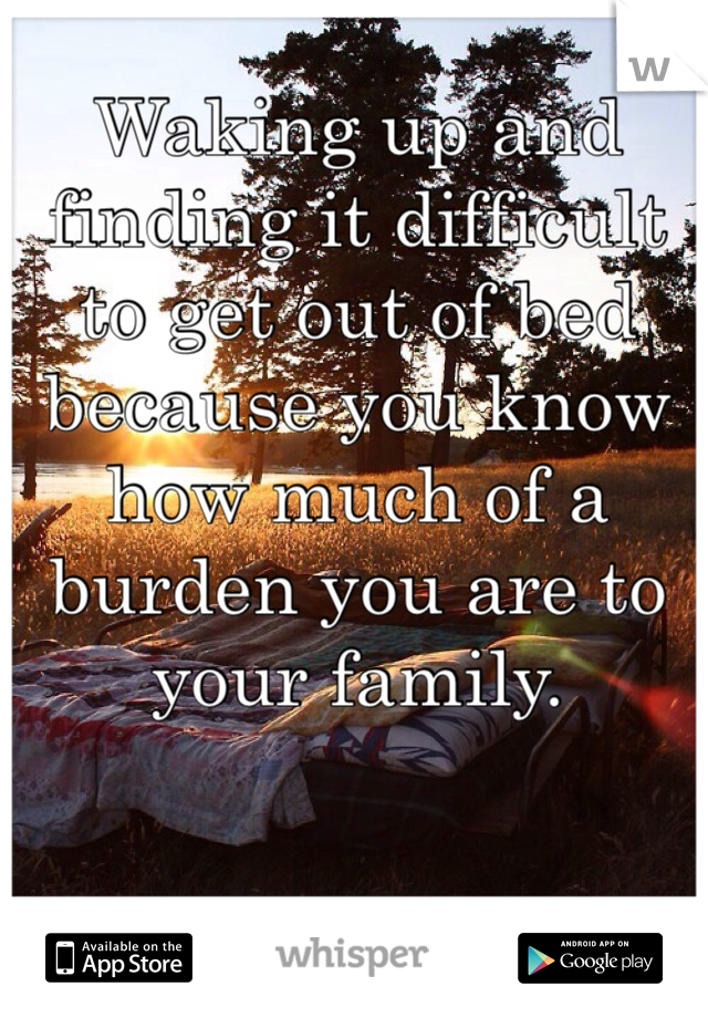 Waking up and finding it difficult
to get out of bed because you know how much of a burden you are to your family. 