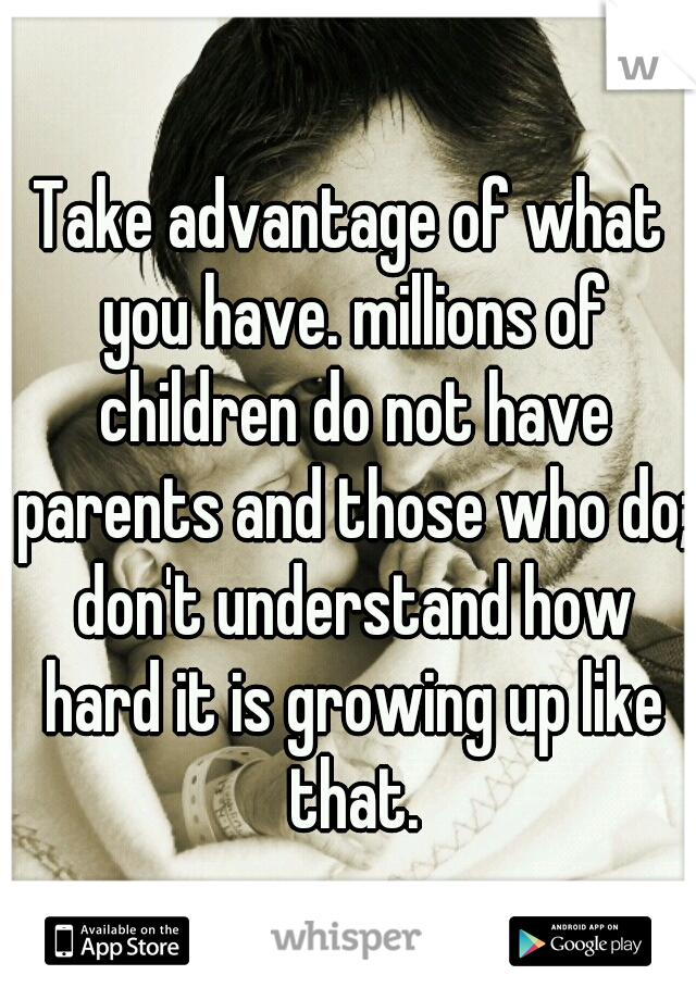 Take advantage of what you have. millions of children do not have parents and those who do; don't understand how hard it is growing up like that.